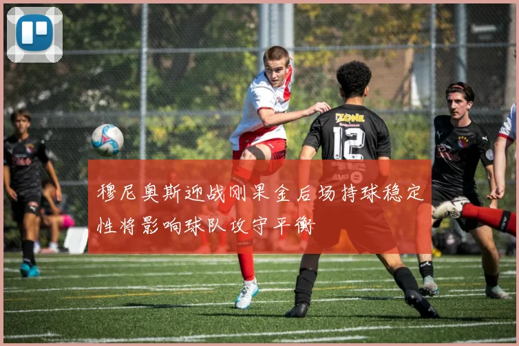 穆尼奥斯迎战刚果金后场持球稳定性将影响球队攻守平衡