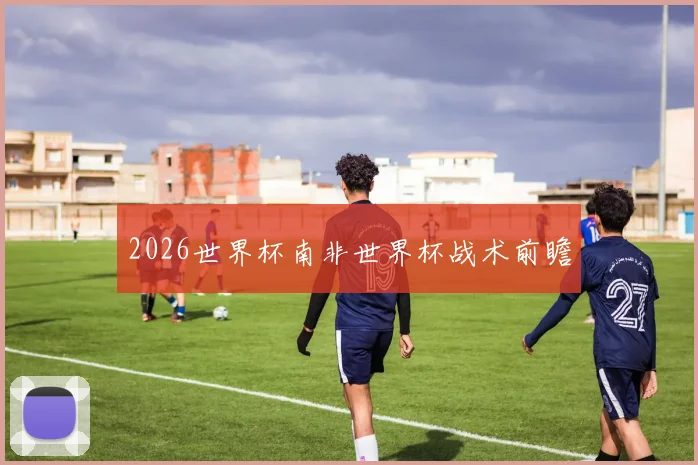 2026世界杯南非世界杯战术前瞻