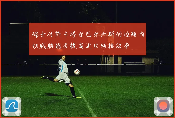 瑞士对阵卡塔尔巴尔加斯的边路内切威胁能否提高进攻转换效率