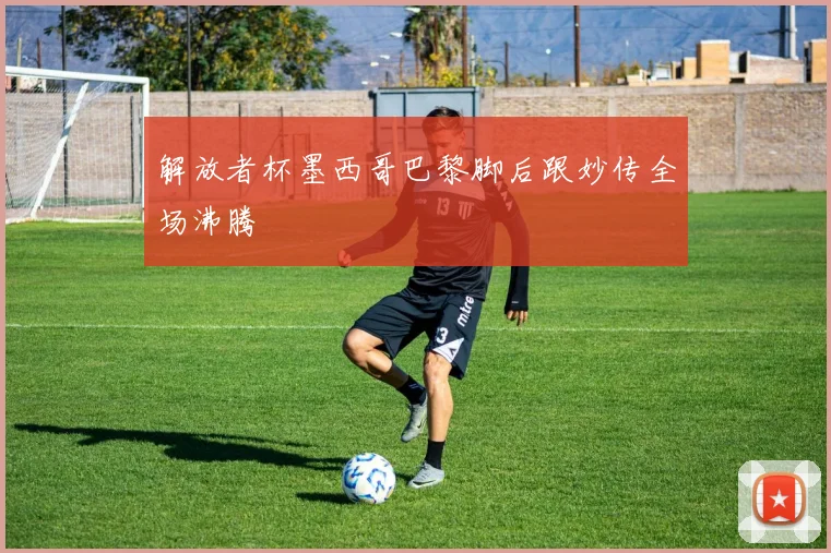 解放者杯墨西哥巴黎脚后跟妙传全场沸腾