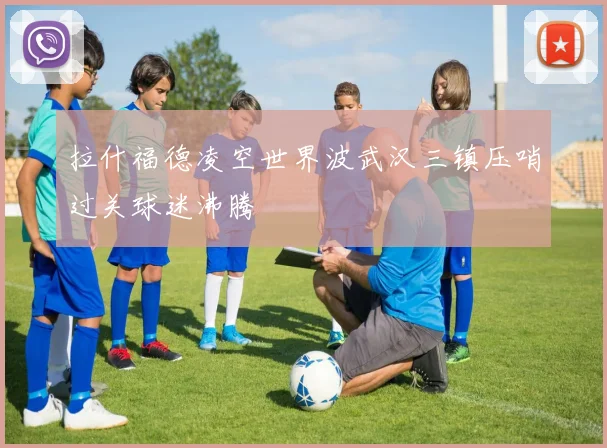拉什福德凌空世界波武汉三镇压哨过关球迷沸腾