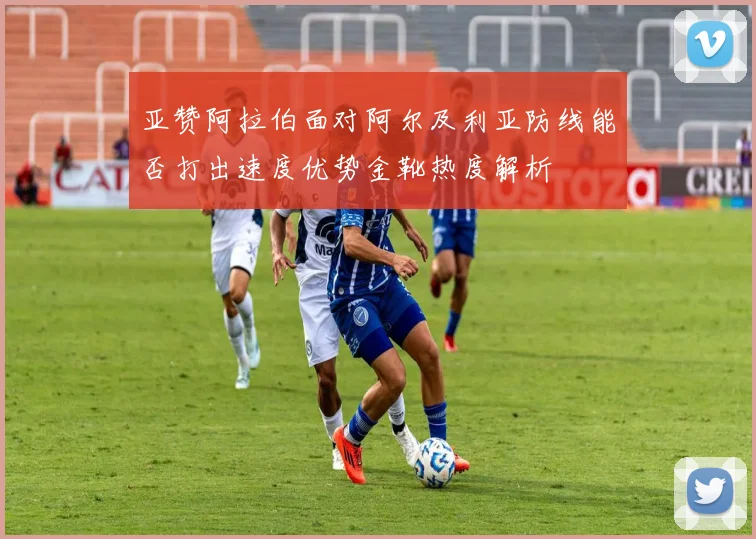 亚赞阿拉伯面对阿尔及利亚防线能否打出速度优势金靴热度解析
