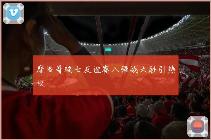 摩洛哥瑞士友谊赛八强战大胜引热议