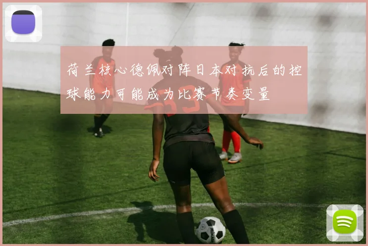 荷兰核心德佩对阵日本对抗后的控球能力可能成为比赛节奏变量