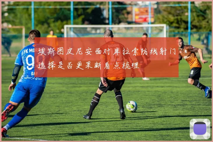 埃斯图皮尼安面对库拉索防线射门选择是否更果断看点梳理