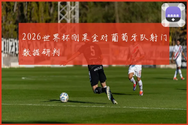 2026世界杯刚果金对葡萄牙队射门数据研判