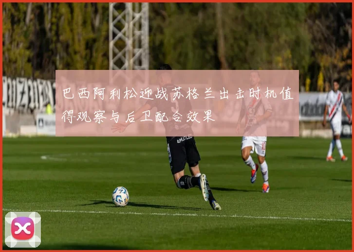 巴西阿利松迎战苏格兰出击时机值得观察与后卫配合效果