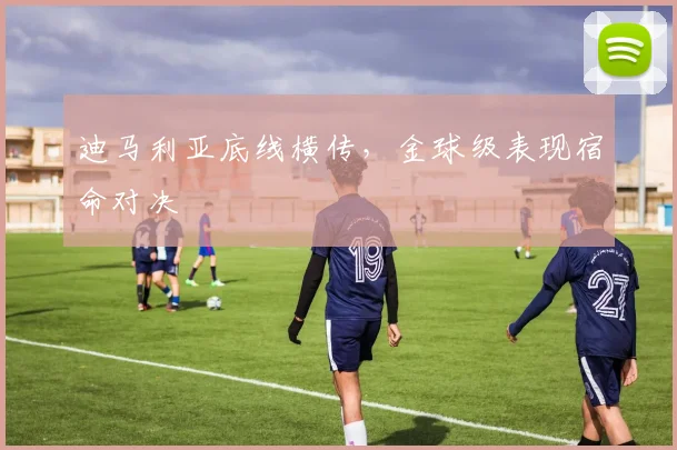 迪马利亚底线横传，金球级表现宿命对决