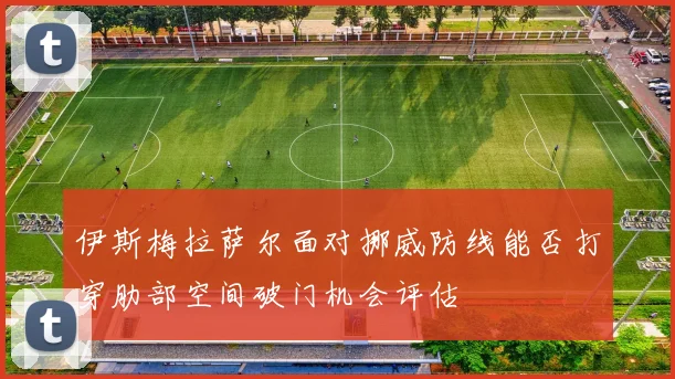 伊斯梅拉萨尔面对挪威防线能否打穿肋部空间破门机会评估