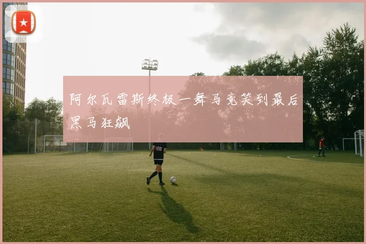 阿尔瓦雷斯终极一舞马竞笑到最后黑马狂飙