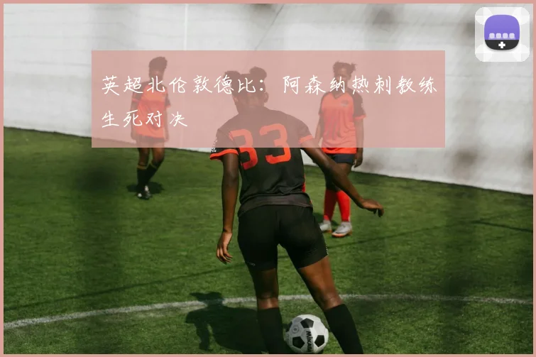 英超北伦敦德比：阿森纳热刺教练生死对决