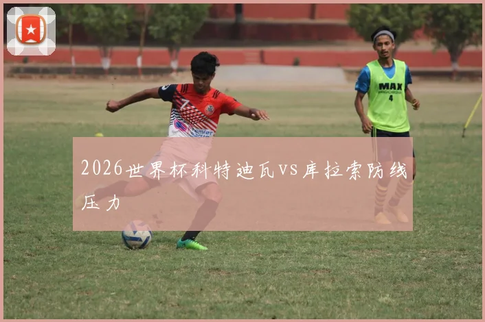2026世界杯科特迪瓦vs库拉索防线压力