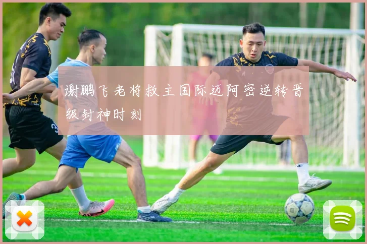 谢鹏飞老将救主国际迈阿密逆转晋级封神时刻