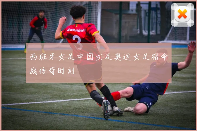西班牙女足中国女足奥运女足宿命战传奇时刻