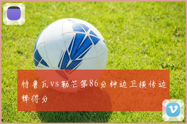特鲁瓦vs勒芒第86分钟边卫横传边锋得分