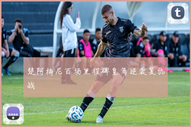楚阿梅尼百场里程碑皇马逆袭复仇战
