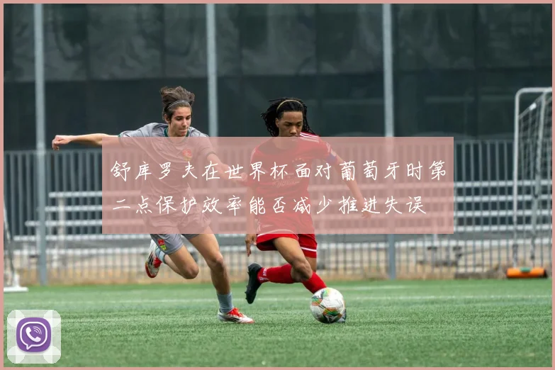 舒库罗夫在世界杯面对葡萄牙时第二点保护效率能否减少推进失误