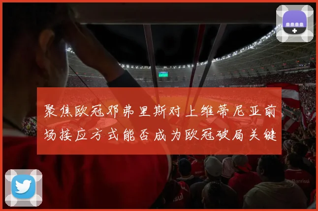 聚焦欧冠邓弗里斯对上维蒂尼亚前场接应方式能否成为欧冠破局关键