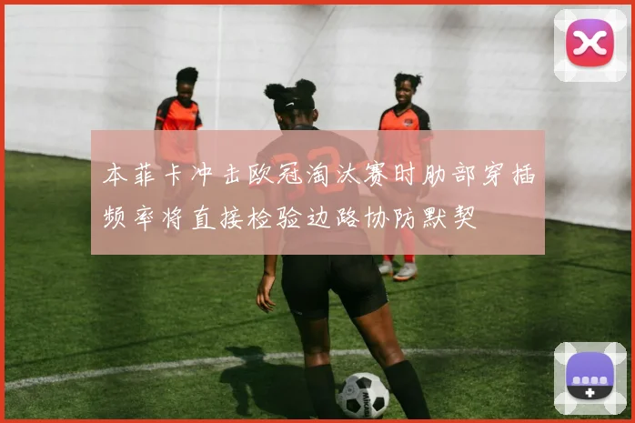 本菲卡冲击欧冠淘汰赛时肋部穿插频率将直接检验边路协防默契