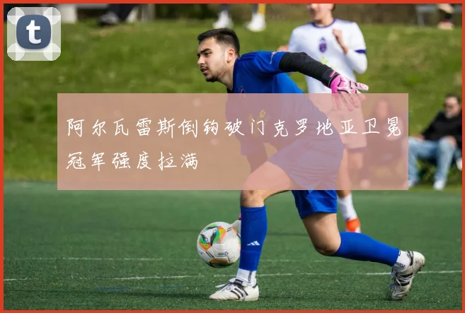阿尔瓦雷斯倒钩破门克罗地亚卫冕冠军强度拉满