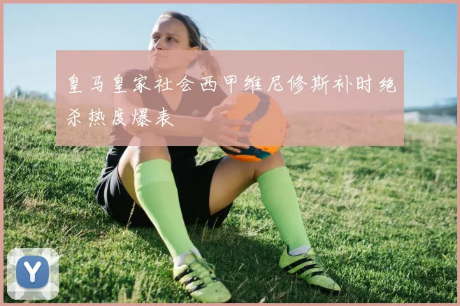 皇马皇家社会西甲维尼修斯补时绝杀热度爆表