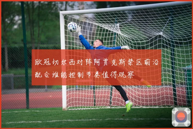欧冠切尔西对阵阿贾克斯禁区前沿配合谁能控制节奏值得观察