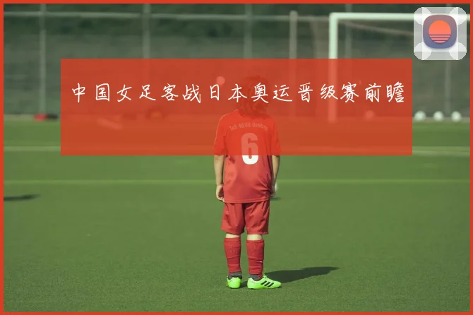 中国女足客战日本奥运晋级赛前瞻