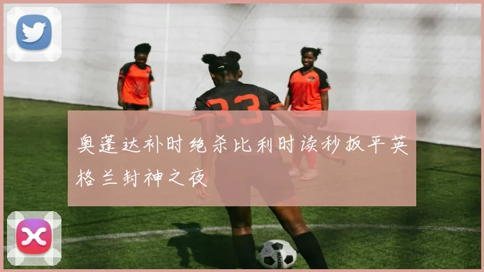奥蓬达补时绝杀比利时读秒扳平英格兰封神之夜