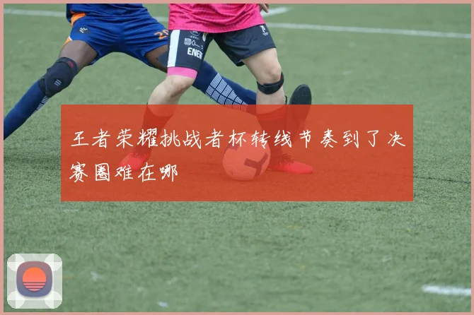 王者荣耀挑战者杯转线节奏到了决赛圈难在哪