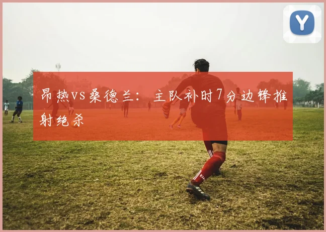昂热vs桑德兰:主队补时7分边锋推射绝杀