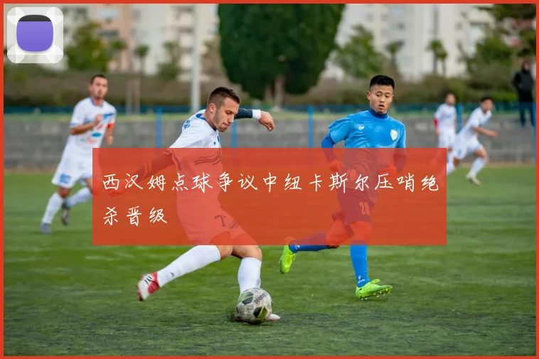 西汉姆点球争议中纽卡斯尔压哨绝杀晋级