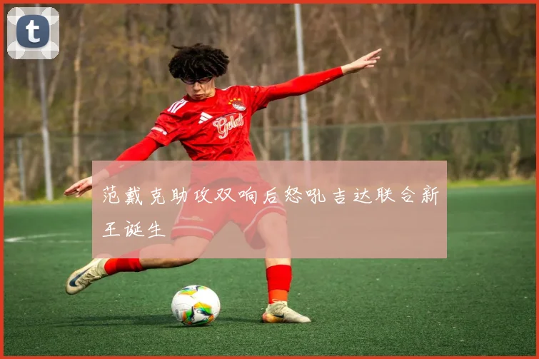 范戴克助攻双响后怒吼吉达联合新王诞生