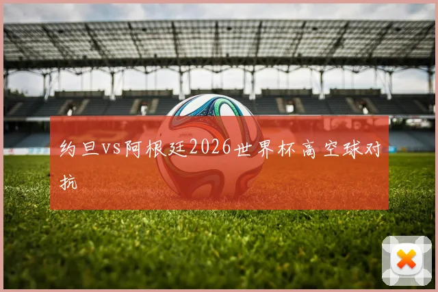 约旦vs阿根廷2026世界杯高空球对抗