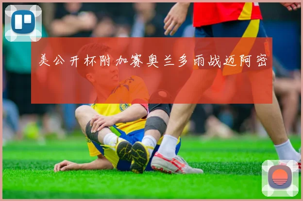 美公开杯附加赛奥兰多雨战迈阿密