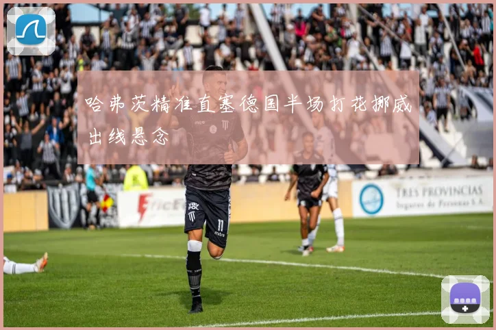 哈弗茨精准直塞德国半场打花挪威出线悬念